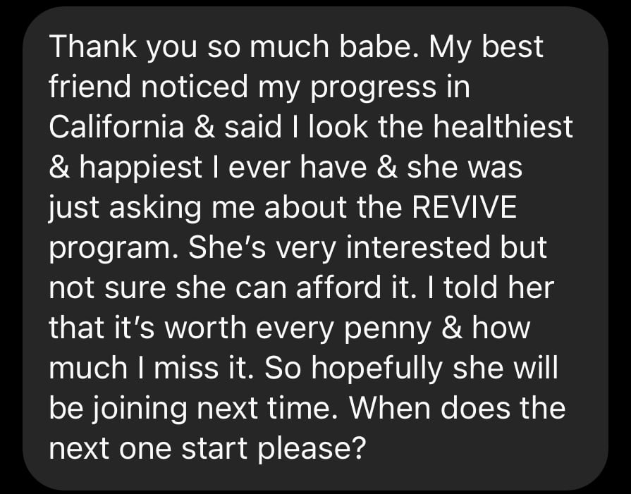 Thank you so much babe. My best friend noticed my progress in California & said i look the healthiest &happiest i ever have& she was asking me about the revive program. She's very interested but not sure she can afford it. I told her that it is worth every penny and how much i miss it. When does the next one start please?