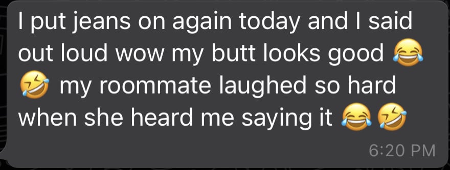 i put on jeans again today and said out loud wow my butt looks good 😂 my roomate laughed so hard when she heard me saying it 😂😂